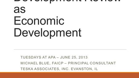 Development Review as Economic Development TUESDAYS AT APA – JUNE 25, 2013 MICHAEL BLUE, FAICP – PRINCIPAL CONSULTANT TESKA ASSOCIATES, INC. EVANSTON,