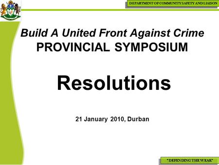 “DEFENDING THE WEAK” DEPARTMENT OF COMMUNITY SAFETY AND LIAISON Build A United Front Against Crime PROVINCIAL SYMPOSIUM Resolutions 21 January 2010, Durban.