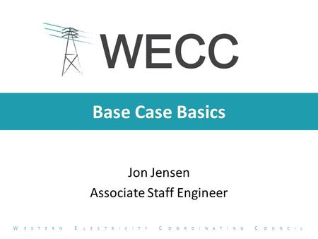 Base Case Basics Jon Jensen Associate Staff Engineer W ESTERN E LECTRICITY C OORDINATING C OUNCIL.