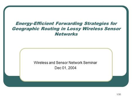 1/30 Energy-Efficient Forwarding Strategies for Geographic Routing in Lossy Wireless Sensor Networks Wireless and Sensor Network Seminar Dec 01, 2004.