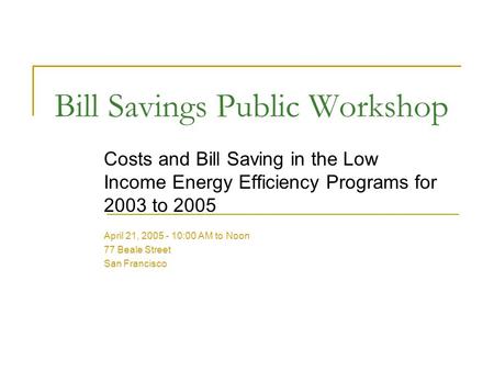 Bill Savings Public Workshop Costs and Bill Saving in the Low Income Energy Efficiency Programs for 2003 to 2005 April 21, 2005 - 10:00 AM to Noon 77 Beale.