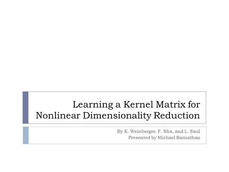 Learning a Kernel Matrix for Nonlinear Dimensionality Reduction By K. Weinberger, F. Sha, and L. Saul Presented by Michael Barnathan.