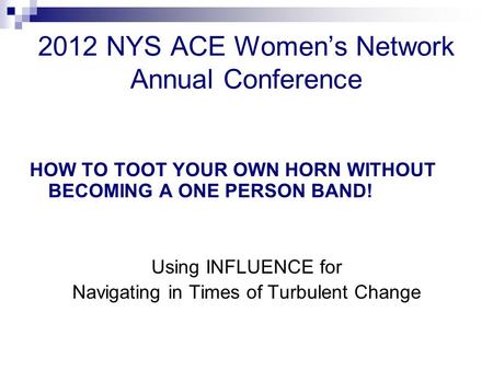 2012 NYS ACE Women’s Network Annual Conference HOW TO TOOT YOUR OWN HORN WITHOUT BECOMING A ONE PERSON BAND! Using INFLUENCE for Navigating in Times of.