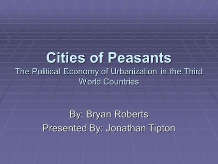 Cities of Peasants The Political Economy of Urbanization in the Third World Countries By: Bryan Roberts Presented By: Jonathan Tipton.