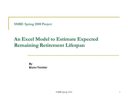 SMRE Spring 20081 SMRE Spring 2008 Project An Excel Model to Estimate Expected Remaining Retirement Lifespan By Bruno Trenkler.