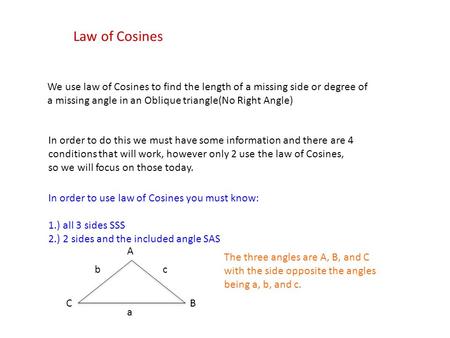 Law of Cosines We use law of Cosines to find the length of a missing side or degree of a missing angle in an Oblique triangle(No Right Angle) In order.