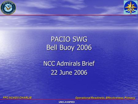 FFC NCAGS CHARLIE Operational Readiness, Effectiveness, Primacy UNCLASSIFIED PACIO SWG Bell Buoy 2006 NCC Admirals Brief 22 June 2006.