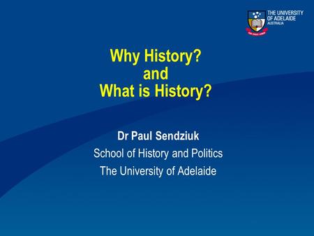 Why History? and What is History? Dr Paul Sendziuk School of History and Politics The University of Adelaide.