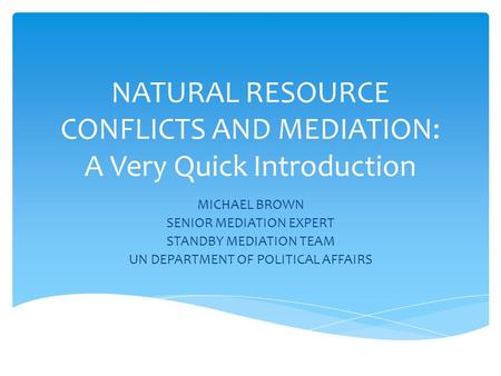 NATURAL RESOURCE CONFLICTS AND MEDIATION: A Very Quick Introduction MICHAEL BROWN SENIOR MEDIATION EXPERT STANDBY MEDIATION TEAM UN DEPARTMENT OF POLITICAL.