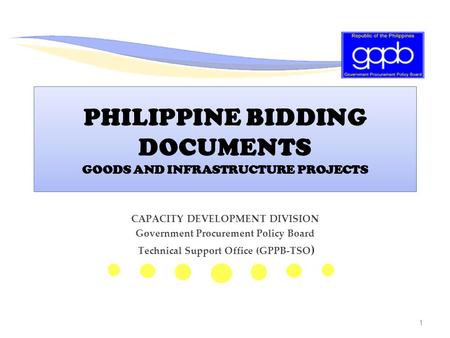 1 PHILIPPINE BIDDING DOCUMENTS GOODS AND INFRASTRUCTURE PROJECTS CAPACITY DEVELOPMENT DIVISION Government Procurement Policy Board Technical Support Office.