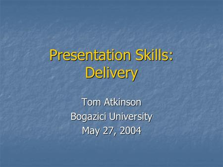 Presentation Skills: Delivery Tom Atkinson Bogazici University May 27, 2004.