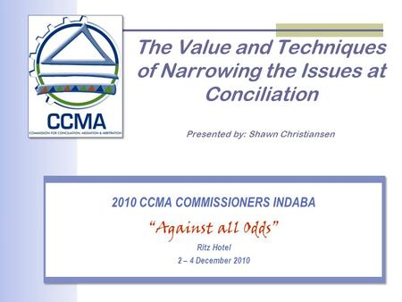 The Value and Techniques of Narrowing the Issues at Conciliation Presented by: Shawn Christiansen 2010 CCMA COMMISSIONERS INDABA “Against all Odds” Ritz.