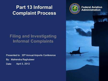 Presented to: By: Date: Federal Aviation Administration Part 13 Informal Complaint Process Filing and Investigating Informal Complaints 35 th Annual Airports.