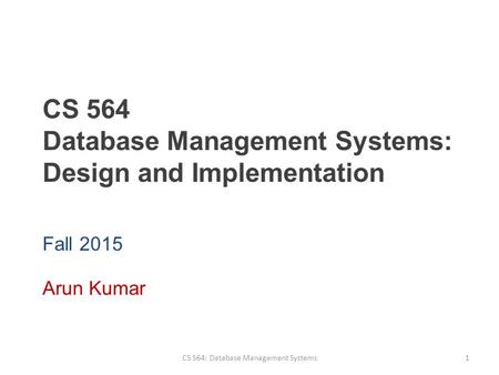 CS 564 Database Management Systems: Design and Implementation Fall 2015 Arun Kumar CS 564: Database Management Systems1.