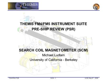 FM4/FM5 PSRSCM - 1UCB, May 5 th, 2006 THEMIS FM4/FM5 INSTRUMENT SUITE PRE-SHIP REVIEW (PSR) SEARCH COIL MAGNETOMETER (SCM) Michael Ludlam University of.