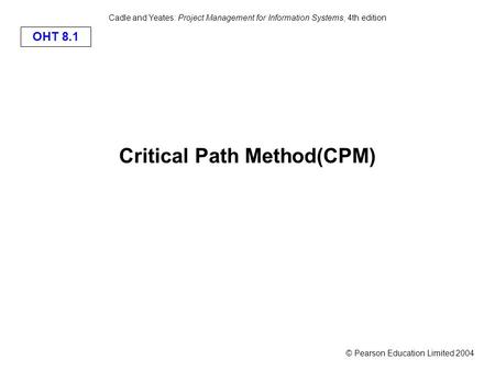 © Pearson Education Limited 2004 OHT 8.1 Cadle and Yeates: Project Management for Information Systems, 4th edition Critical Path Method(CPM)