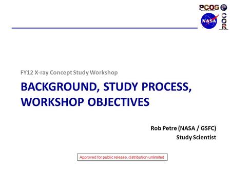 Approved for public release, distribution unlimited BACKGROUND, STUDY PROCESS, WORKSHOP OBJECTIVES FY12 X-ray Concept Study Workshop Rob Petre (NASA /