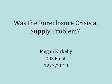 Was the Foreclosure Crisis a Supply Problem? Megan Kirkeby GIS Final 12/7/2010.