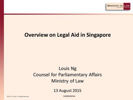 Overview on Legal Aid in Singapore CONFIDENTIAL 1 ©2011 MinLaw. All Rights Reserved Louis Ng Counsel for Parliamentary Affairs Ministry of Law 13 August.