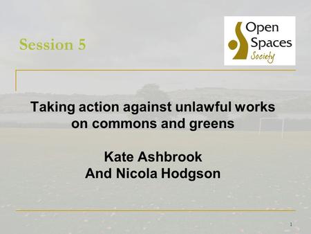 1 Session 5 Taking action against unlawful works on commons and greens Kate Ashbrook And Nicola Hodgson.