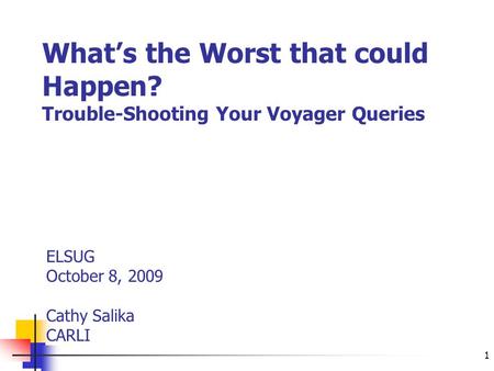 1 What’s the Worst that could Happen? Trouble-Shooting Your Voyager Queries ELSUG October 8, 2009 Cathy Salika CARLI.