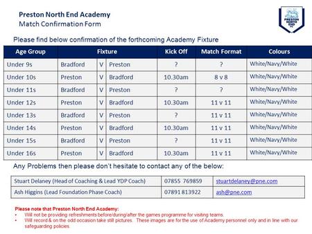 Preston North End Academy Match Confirmation Form Age GroupFixtureKick OffMatch FormatColours Under 9sBradfordVPreston?? White/Navy/White Under 10sPrestonVBradford10.30am8.