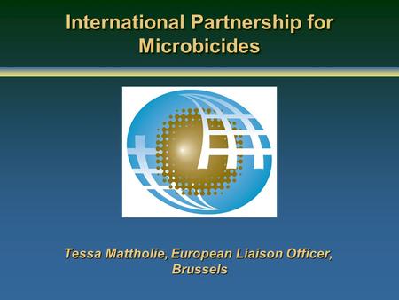 International Partnership for Microbicides Tessa Mattholie, European Liaison Officer, Brussels.