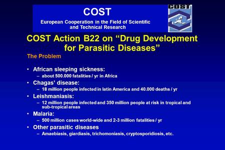 COST Action B22 on “Drug Development for Parasitic Diseases” The Problem African sleeping sickness: –about 500.000 fatalities / yr in Africa Chagas’ disease: