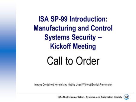 ISA–The Instrumentation, Systems, and Automation Society ISA SP-99 Introduction: Manufacturing and Control Systems Security -- Kickoff Meeting Call to.