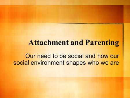 Attachment and Parenting Our need to be social and how our social environment shapes who we are.