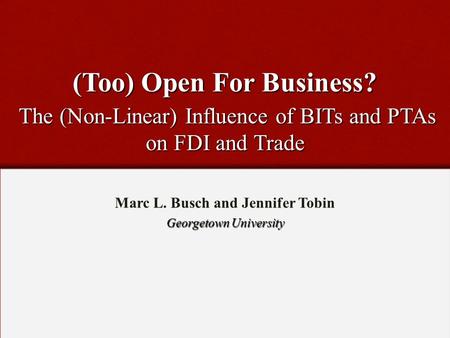 (Too) Open For Business? The (Non-Linear) Influence of BITs and PTAs on FDI and Trade Marc L. Busch and Jennifer Tobin Georgetown University.