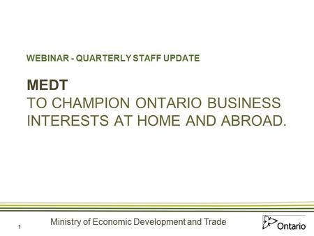 Ministry of Economic Development and Trade 1 WEBINAR - QUARTERLY STAFF UPDATE MEDT TO CHAMPION ONTARIO BUSINESS INTERESTS AT HOME AND ABROAD.