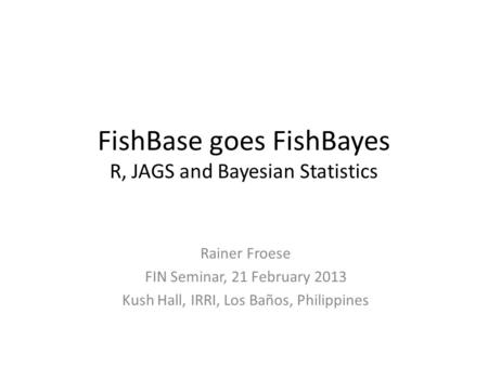 FishBase goes FishBayes R, JAGS and Bayesian Statistics Rainer Froese FIN Seminar, 21 February 2013 Kush Hall, IRRI, Los Baños, Philippines.