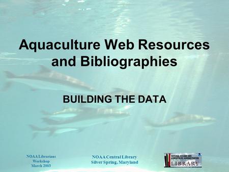 NOAA Librarians Workshop March 2003 NOAA Central Library Silver Spring, Maryland Aquaculture Web Resources and Bibliographies BUILDING THE DATA.