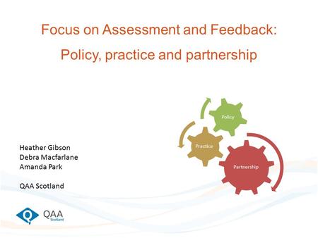 Focus on Assessment and Feedback: Policy, practice and partnership Partnership Practice Policy Heather Gibson Debra Macfarlane Amanda Park QAA Scotland.