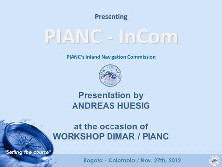 “Setting the course” Bogota - Colombia / Nov. 27th, 2012 Presenting PIANC - InCom PIANC’s Inland Navigation Commission Presentation by ANDREAS HUESIG at.