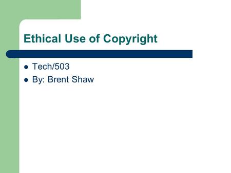 Ethical Use of Copyright Tech/503 By: Brent Shaw.