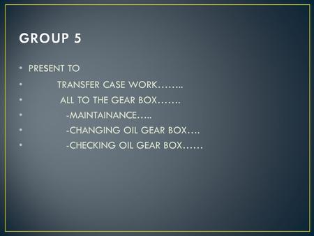 PRE s ENT TO TRANSFER CASE WORK…….. ALL TO THE GEAR BOX……. -MAINTAINANCE….. -CHANGING OIL GEAR BOX…. -CHECKING OIL GEAR BOX……