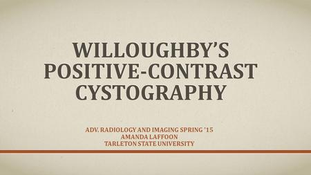 WILLOUGHBY’S POSITIVE-CONTRAST CYSTOGRAPHY ADV. RADIOLOGY AND IMAGING SPRING ’15 AMANDA LAFFOON TARLETON STATE UNIVERSITY.