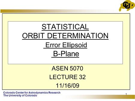 Colorado Center for Astrodynamics Research The University of Colorado 1 STATISTICAL ORBIT DETERMINATION Error Ellipsoid B-Plane ASEN 5070 LECTURE 32 11/16/09.