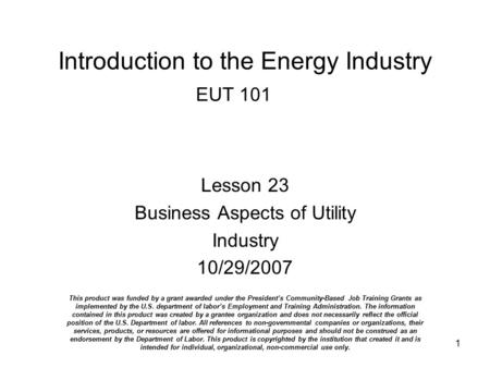 1 Introduction to the Energy Industry EUT 101 Lesson 23 Business Aspects of Utility Industry 10/29/2007 This product was funded by a grant awarded under.