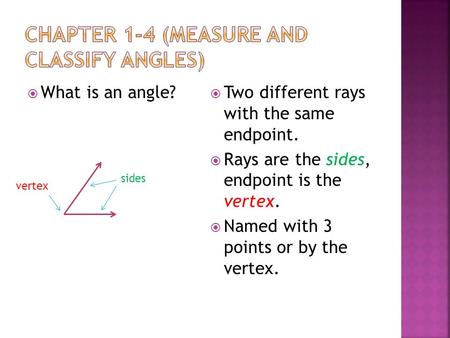  What is an angle?  Two different rays with the same endpoint.  Rays are the sides, endpoint is the vertex.  Named with 3 points or by the vertex.