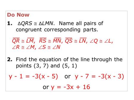 Do Now 1. ∆ QRS  ∆ LMN. Name all pairs of congruent corresponding parts. 2.Find the equation of the line through the points (3, 7) and (5, 1) QR  LM,