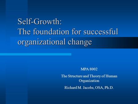 Self-Growth: The foundation for successful organizational change MPA 8002 The Structure and Theory of Human Organization Richard M. Jacobs, OSA, Ph.D.