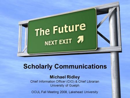 Michael Ridley Chief Information Officer (CIO) & Chief Librarian University of Guelph OCUL Fall Meeting 2008, Lakehead University Scholarly Communications.