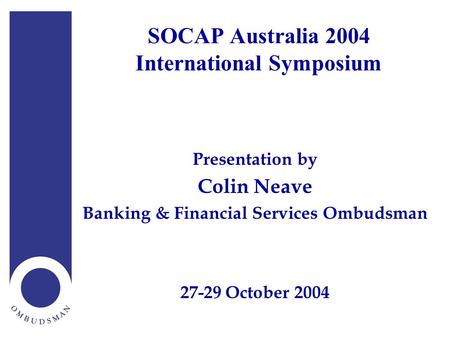 SOCAP Australia 2004 International Symposium Presentation by Colin Neave Banking & Financial Services Ombudsman 27-29 October 2004.