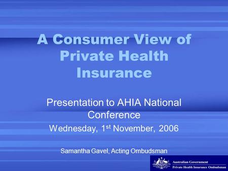 A Consumer View of Private Health Insurance Presentation to AHIA National Conference Wednesday, 1 st November, 2006 Samantha Gavel, Acting Ombudsman.