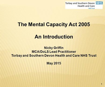 1 The Mental Capacity Act 2005 An Introduction Nicky Griffin MCA/DoLS Lead Practitioner Torbay and Southern Devon Health and Care NHS Trust May 2015.