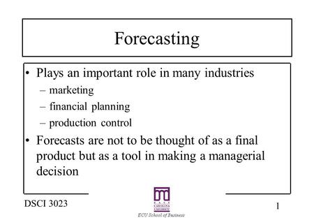 1 DSCI 3023 Forecasting Plays an important role in many industries –marketing –financial planning –production control Forecasts are not to be thought of.