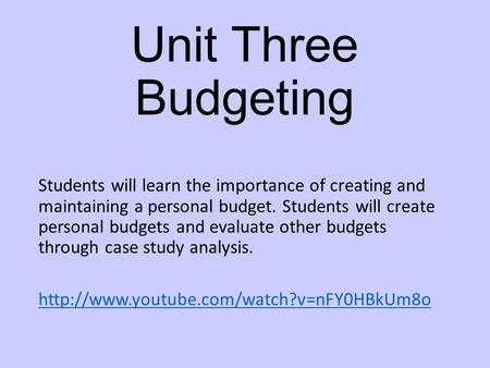 Unit Three Budgeting Students will learn the importance of creating and maintaining a personal budget. Students will create personal budgets and evaluate.